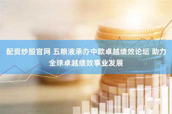 配资炒股官网 五粮液承办中欧卓越绩效论坛 助力全球卓越绩效事业发展