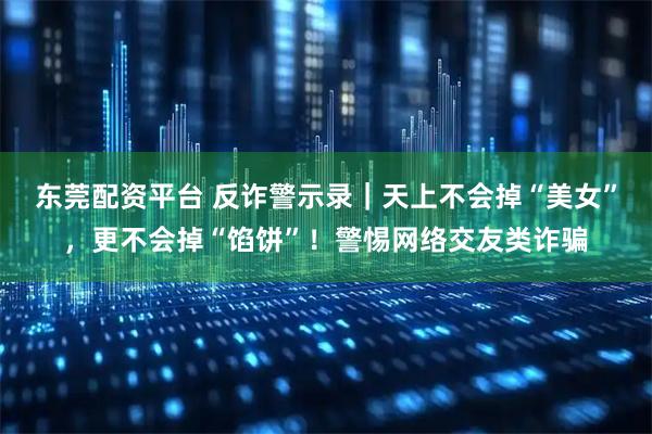 东莞配资平台 反诈警示录｜天上不会掉“美女”，更不会掉“馅饼”！警惕网络交友类诈骗