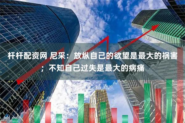 杆杆配资网 尼采：放纵自己的欲望是最大的祸害；不知自己过失是最大的病痛